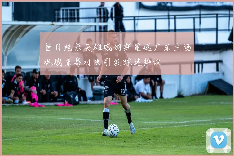 昔日绝杀英雄威姆斯重返广东主场观战京粤对决引发球迷热议