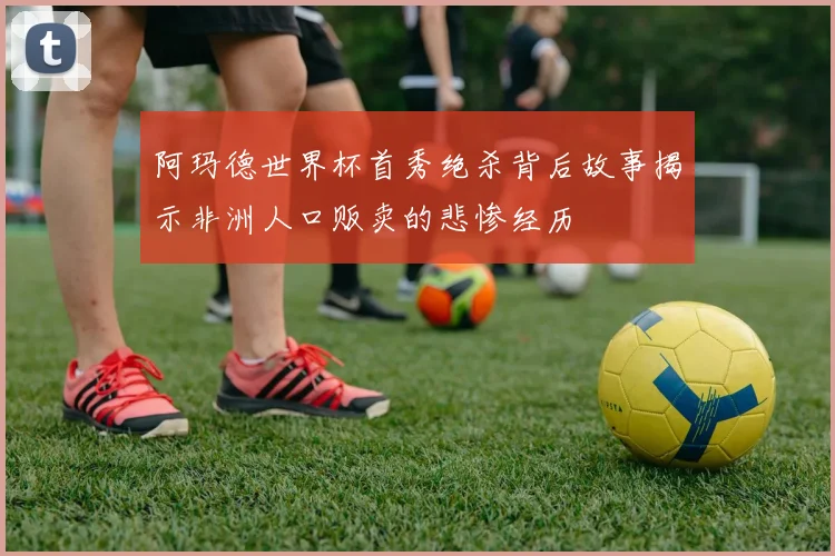 阿玛德世界杯首秀绝杀背后故事揭示非洲人口贩卖的悲惨经历