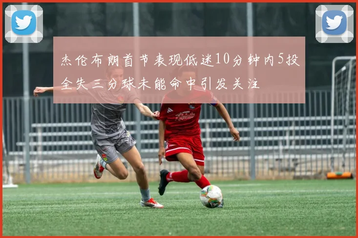 杰伦布朗首节表现低迷10分钟内5投全失三分球未能命中引发关注