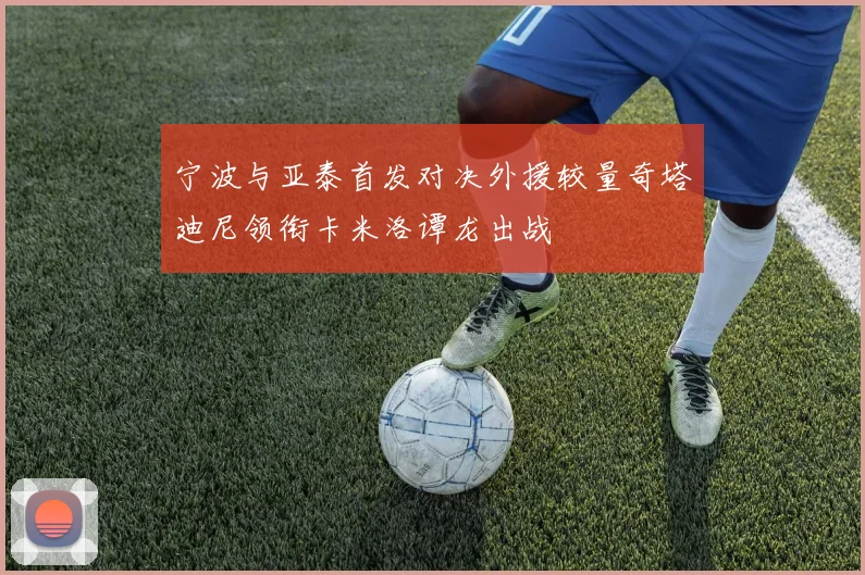 宁波与亚泰首发对决外援较量奇塔迪尼领衔卡米洛谭龙出战