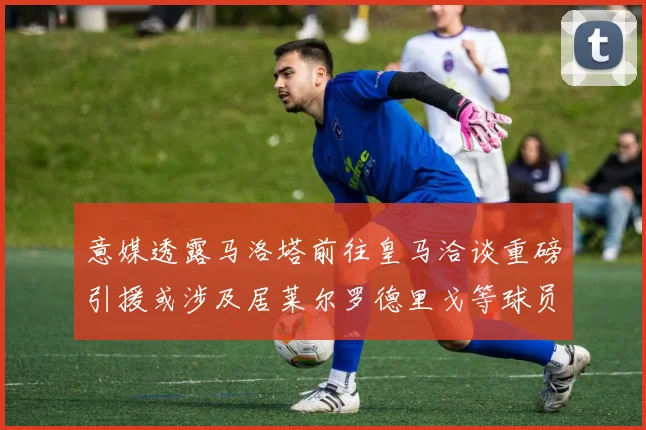 意媒透露马洛塔前往皇马洽谈重磅引援或涉及居莱尔罗德里戈等球员