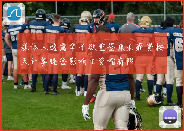 媒体人透露华子欲重签康利薪资按天计算晚签影响工资帽有限