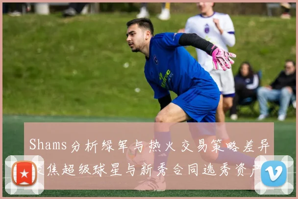Shams分析绿军与热火交易策略差异聚焦超级球星与新秀合同选秀资产