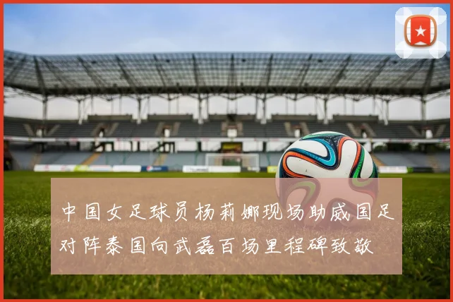 中国女足球员杨莉娜现场助威国足对阵泰国向武磊百场里程碑致敬