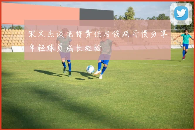 宋文杰谈老将责任与伤病习惯分享年轻球员成长经验