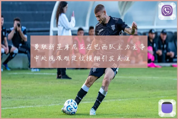 曼联新星库尼亚在巴西队主力竞争中处境艰难定位模糊引发关注