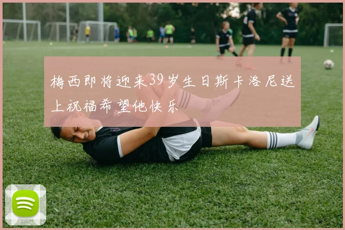 梅西即将迎来39岁生日斯卡洛尼送上祝福希望他快乐