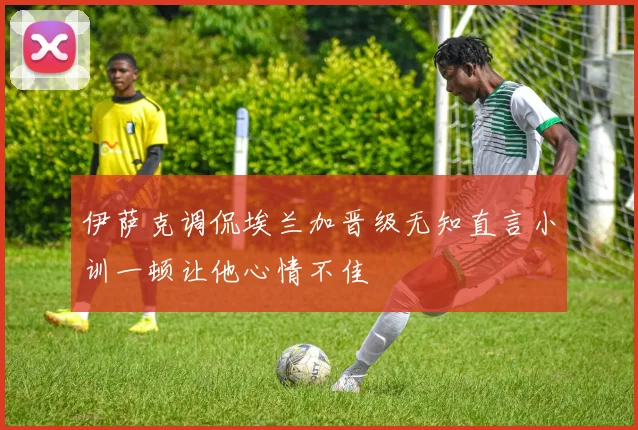 伊萨克调侃埃兰加晋级无知直言小训一顿让他心情不佳