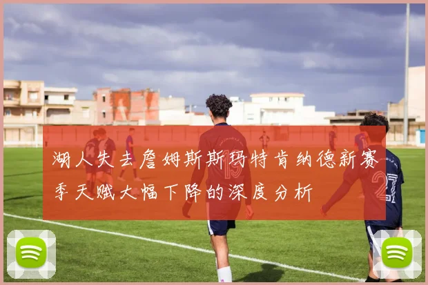 湖人失去詹姆斯斯玛特肯纳德新赛季天赋大幅下降的深度分析