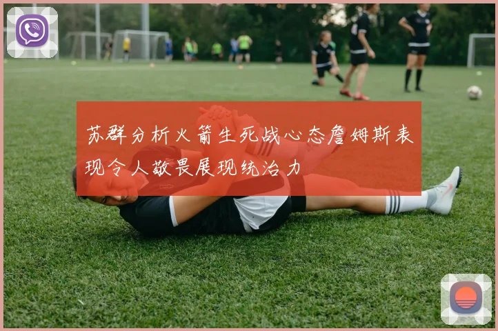 苏群分析火箭生死战心态詹姆斯表现令人敬畏展现统治力