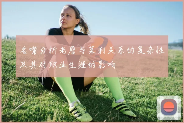 名嘴分析老詹与莱利关系的复杂性及其对职业生涯的影响