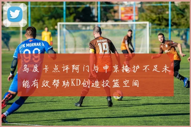 乌度卡点评阿门与申京掩护不足未能有效帮助KD创造投篮空间