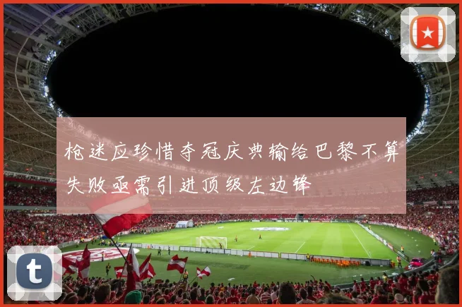 枪迷应珍惜夺冠庆典输给巴黎不算失败亟需引进顶级左边锋