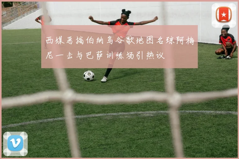 西媒恶搞伯纳乌谷歌地图名琼阿梅尼一击与巴萨训练场引热议