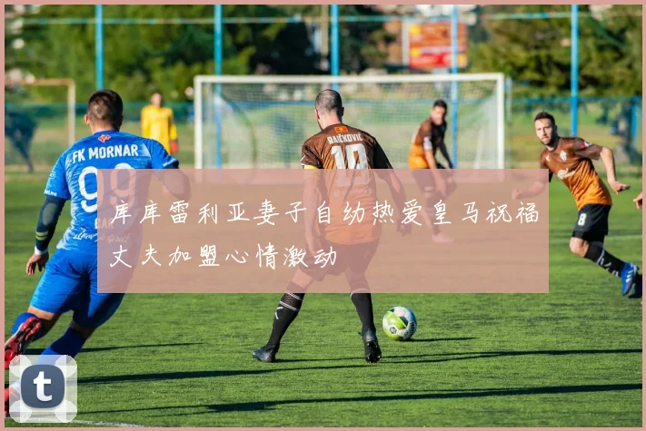库库雷利亚妻子自幼热爱皇马祝福丈夫加盟心情激动