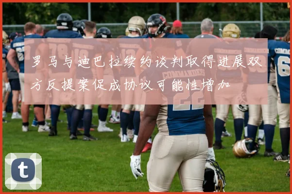 罗马与迪巴拉续约谈判取得进展双方反提案促成协议可能性增加