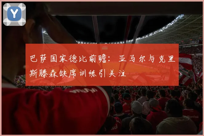 巴萨国家德比前瞻：亚马尔与克里斯滕森缺席训练引关注