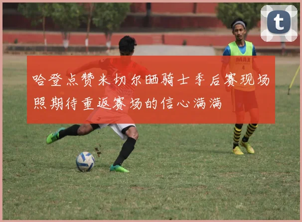 哈登点赞米切尔晒骑士季后赛现场照期待重返赛场的信心满满