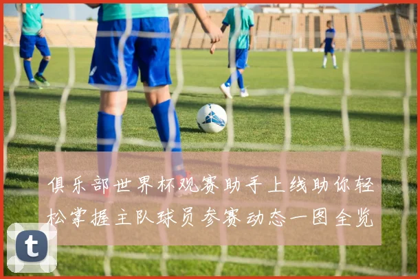 俱乐部世界杯观赛助手上线助你轻松掌握主队球员参赛动态一图全览