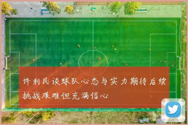 许利民谈球队心态与实力期待后续挑战艰难但充满信心
