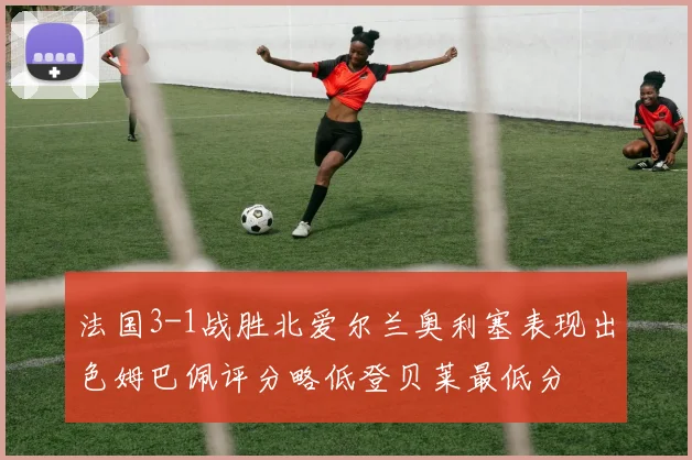法国3-1战胜北爱尔兰奥利塞表现出色姆巴佩评分略低登贝莱最低分