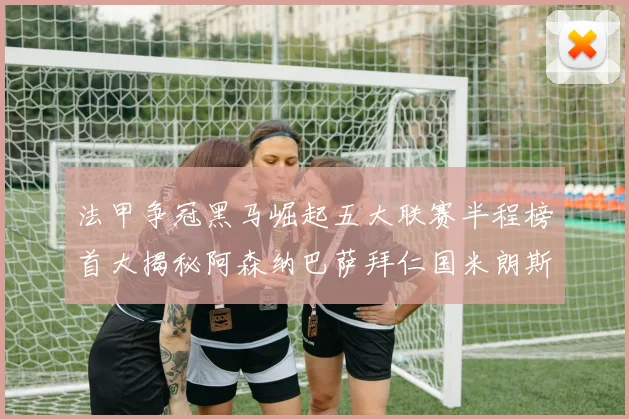 法甲争冠黑马崛起五大联赛半程榜首大揭秘阿森纳巴萨拜仁国米朗斯齐聚巅峰