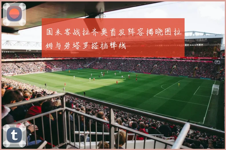 国米客战拉齐奥首发阵容揭晓图拉姆与劳塔罗搭档锋线